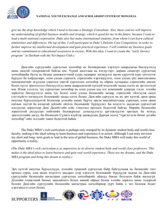 General organizer:
NATIONAL YOUTH EXCHANGE AND SCHOLARSHIP CENTER OF MONGOLIA

give me the deep knowledge which I need to become a Strategic Consultant. Also, these courses will improve
my understanding of global business models and strategy, which is good for me in the future, because I want to
lead a multi-national corporation. Duke also has many international students, from whom I can learn cultural
similarities and differences. On top of this, I will participate in Duke’s Deloitte Case Competition, in order to
further improve my intellectual development and gain practical experience. I will combine my business goals
and my commitment to educational awareness in society. With this idea, I want to create the “early literacy
program” in Durham with the Net Impact Club.)

Дюк-ийн сургуулийн сургалтын хөтөлбөр нь боловсролын хэрэгцээ шаардлагаа биелүүлэхэд
минь онцгой тохиромжтой байгаа юм. Үүний шалтгаан нь нэгдүгээрт, дөрвөн семистрт сургалтын
хөтөлбөрийн бүтэц нь бизнес шинжилгээний суурь чадварыг хөгжүүлэх өргөн хүрээтэй курс хичээлээс
бүрддэг ба хоѐрдугаарт, олон улсын стратеги, стратегийн хэрэгжүүлэлт, олон улсын үйл ажиллагааны
менежментийг агуулсан стратеги төвтэй сургалтын хөтөлбөр нь ойрын хугацаанд стратегийн зөвлөх
болох хүсэл эрмэлзлэлээ биелүүлэхэд минь шаардлагатай гүнзгий мэдлэгийг надад олгох нь эргэлзээгүй
юм. Нэмж хэлэхэд, тус сургалтын хөтөлбөр нь олон улсын аль нэг компанийг удирдах гэсэн хэтийн
зорилгоо биелүүлэхэд минь тус болох олон улсын бизнесийн загвар, стратегийг ойлгуулж оюун
сэтгэхүйгээ хөгжүүлэх боломжийг надад олгох болно. Дюк-ийн сургууль нь их эрч хүчтэй, орон орны
оюутны бүрэлдэхүүнтэй болохоор дэлхийн өнцөг бүрээс ирсэн манлайлагчдаас суралцах, олон орны
соѐлын төстэй ба ялгаатай зүйлийг ойлгох боломжийг бүрдүүлнэ. Би мэдлэгээ дадлагын сургалттай
хослуулах зорилгоор Дюк Делойт-ийн кэйс тэмцээнд оролцох бодолтой байгаа. Өөрийн бизнесийн
зорилготой уялдуулан нийгмийн боловсролыг дээшлүүлэхэд үргэлжлүүлэн оролцох ба энэхүү
эрмэлзлэлийн дагуу, би Нөлөөлөх Сүлжээ клубээр дамжуулан Дурхам хотод ―түргэсгэсэн бичиг үсгийн
хөтөлбөр‖-ийн эхлэлийг тавих бодолтой байна.
The Duke MBA’s rich curriculum is perhaps only trumped by its dynamic student body and world class
faculty, making it the ideal setting to learn business and experience it in action. Although I can truly envision
my short and long- term goals to lead in the area of global business, the Duke MBA will make this world of
opportunity a reality.
(The Duke MBA’s rich curriculum is as impressive as its diverse student body and world class professors. This
makes it the ideal place to learn business and gain real world experience. These are my dreams, and the Duke
MBA program and bring this dream to reality.)

Эрч хүчтэй оюутны бүрэлдэхүүн, дэлхийн түвшний сургалтын байр байгууламж нь бизнесийг төгс
орчинд сурах, олж авсан мэдлэгээ амьдрал дээр хэрэглэх боломжийг бүрдүүлж чадсан нь Дюк-ийн
сургуулийн бизнесийн магистрын сургалтын хөтөлбөрийг ийнхүү баялаг болгосон байж магадгүй.
Дэлхийн хэмжээний бизнес манлайлагч болох миний ойрын болон хэтийн зорилго минь тодорхой
боловч Дюк-ийн сургуулийн бизнесийн магистрын хөтөлбөрөөр сурч байж л энэ боломж бодит
хэрэгжилтээ олох болно.

SUPPORTERS :

 