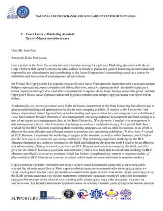 General organizer:
NATIONAL YOUTH EXCHANGE AND SCHOLARSHIP CENTER OF MONGOLIA

2. Cover Letter – Marketing Assistant
Хүсэлт-Маркетингийн туслах

Dear Ms. Jane Poe,
Хатагтай Жэйн Рой танаа,
I am a senior at the State University interested in interviewing for a job as a Marketing Assistant with Acme
Corp. I believe that Acme Corp has the ideal culture in which to pursue my goal of becoming an innovative and
responsible arts administrator and contributing to the Acme Corporation’s outstanding record as a center for
exhibition and discussion of contemporary art and culture.
Би Улсын Их Сургуулийн 4-р курсын оюутан бөгөөд Асме Корпорацийн маркетингийн туслахын ажлын
байрны ярилцлаганд орох сонирхолтой байна. Бүтээлч, шилдэг, хариуцлагатай урлагийн удирдлага
болох зорилгоо биелүүлэхэд хамгийн тохиромжтой газар бол Асме Корп бөгөөд өнөөгийн урлаг, соѐлын
тэргүүлэгч болох Асме Корпын гайхалтай түүхэнд өөрийн хувь нэмрээ оруулж чадна гэж гүнээ итгэж
байна.
Academically, my extensive course work in the art history department at the State University has allowed me to
gain an understanding and appreciation for the art your company exhibits. [I studied at the University’s art
history department, where I gained lots of understanding and appreciation for your company’s art exhibitions.]
I also have studied broader elements of arts management, including audience development and fund-raising as a
part of my recent arts management class at the State University. [Furthermore, I studied arts management in
arts management classes, which includes developing an audience and fund-raising.] As a part of that class, I
worked for the BCE Museum examining their marketing strategies, as well as other institutions, in an effort to
discover the most effective and efficient manner to promote their upcoming exhibition. [In this class, I worked
at BCE Museum; I examined the marketing strategies of the museum, as well as other business, and I tried to
find the best way to promote the upcoming exhibition.] This rewarding experience working for the BCE
Museum sharpened my desire to continue in this field and helped me develop the tools I need to be an effective
arts administrator. [This great work experience at BCE Museum motivated even more in this field, and also
gave me the skills to become a good arts administrator.] I have also been able to spend time working for BCE
Museum specifically as a survey assistant, which has further strengthened my interest in museum studies. [I
also worked at BCE Museum as a survey assistant, which made me more interested in museum studies.]
Сургуулийнхаа түүхийн тэнхмийн хичээлүүд дээрээ танай компанийн урлагийн үзэсгэлэнгүүдийг
мэдэрч бас ойлгож авсан билээ. Мөн сургуулийнхаа урлагын менежментийн хичээлүүд дээр үзэгч
татах, санхүүжилт босгох зэрэг урлагийн менежментийн өргөн мэдлэг олж авсан. Дээрх хичээлүүд дээр
би БСиЕ музейд ажиллаж тус музейн маркетинг стратегийг судалсан төдийгүй өөр олон компанийг
судалсан бөгөөд ирээдүйд нээгдэх үзэсгэлэнгүүдийг дээшлүүлэх илүү сайн аргуудыг судлах гэж
хичээсэн юм. Тус музейд ажилласан туршлага минь энэ салбарт намайг улам дурлуулсан бөгөөд шилдэг

SUPPORTERS :

 
