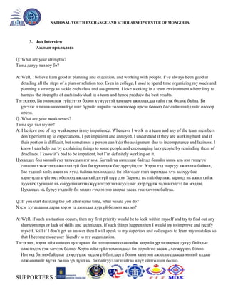 General organizer:
NATIONAL YOUTH EXCHANGE AND SCHOLARSHIP CENTER OF MONGOLIA

3. Job Interview
Ажлын ярилцлага
Q: What are your strengths?
Таны давуу тал юу бэ?
A: Well, I believe I am good at planning and execution, and working with people. I’ve always been good at
detailing all the steps of a plan or solution too. Even in college, I used to spend time organizing my week and
planning a strategy to tackle each class and assignment. I love working in a team environment where I try to
harness the strengths of each individual in a team and hence produce the best results.
Тэгэхлээр, Би төлөвлөж гүйцэтгэх болон хүмүүстэй хамтарч ажиллахдаа сайн гэж бодож байна. Би
үргэлж л төлөвлөгөөний үе шат бүрийг нарийн төлөвлөсөөр ирсэн бөгөөд бас сайн шийдлийг олсоор
ирсэн.
Q: What are your weaknesses?
Таны сул тал юу вэ?
A: I believe one of my weaknesses is my impatience. Whenever I work in a team and any of the team members
don’t perform up to expectations, I get impatient and annoyed. I understand if they are working hard and if
their portion is difficult, but sometimes a person can’t do the assignment due to incompetence and laziness. I
know I can help out by explaining things to some people and encouraging lazy people by reminding them of
deadlines. I know it’s bad to be impatient, but I’m definitely working on it.
Цухалдах бол миний сул талуудын нэг юм. Багтайгаа ажиллаж байхад багийн минь аль нэг гишүүн
санасан хэмжээнд ажиллахгүй бол би цухалдаж бас дургүйцдэг. Хэрэв тэд шаргуу ажиллаж байвал,
бас тэдний хийх ажил нь хүнд байгаа тохиолдолд би ойлгодог гэвч заримдаа хүн залхуу бас
хариуцлагагүйгээсээ болоод ажлаа хийдэггүй шүү дээ. Заримд нь тайлбарлаж, заримд нь ажил хийж
дуусгах хугацааг нь сануулан идэвхжүүлснээр энэ асуудлыг дээрдүүлж чадна гэдгээ би мэддэг.
Цухалдах нь буруу гэдгийг би мэднэ гэхдээ энэ авираа засах гэж хичээж байгаа.
Q: If you start disliking the job after some time, what would you do?
Хэсэг хугацааны дараа хэрэв та ажилдаа дургүй болвол яах вэ?
A: Well, if such a situation occurs, then my first priority would be to look within myself and try to find out any
shortcomings or lack of skills and techniques. If such things happen then I would try to improve and rectify
myself. Still if I don’t get an answer then I will speak to my superiors and colleagues to learn my mistakes so
that I become more user friendly to my organization.
Тэгэхээр , хэрэв ийм нөхцөл тулгарвал би дотогшоогоо өнгийж өөрийн ур чадварын дутуу байдлыг
олж мэдэх гэж хичээх болно. Хэрэв ийм зүйл тохиолдвол би өөрийгөө засаж , хөгжүүлэх болно.
Ингээд би энэ байдлыг дээрдүүлж чадахгүй бол дарга болон хамтран ажиллагсдаасаа миний алдааг
олж өгөхийг хүсэх болно үр дүнд нь би байгууллагатайгаа илүү ойлголцох болно.

SUPPORTERS :

 