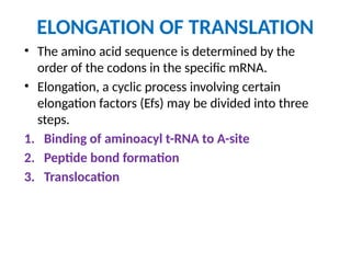 ELONGATION OF TRANSLATION
• The amino acid sequence is determined by the
order of the codons in the specific mRNA.
• Elongation, a cyclic process involving certain
elongation factors (Efs) may be divided into three
steps.
1. Binding of aminoacyl t-RNA to A-site
2. Peptide bond formation
3. Translocation
 
