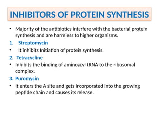 INHIBITORS OF PROTEIN SYNTHESIS
• Majority of the antibiotics interfere with the bacterial protein
synthesis and are harmless to higher organisms.
1. Streptomycin
• It inhibits Initiation of protein synthesis.
2. Tetracycline
• Inhibits the binding of aminoacyl tRNA to the ribosomal
complex.
3. Puromycin
• It enters the A site and gets incorporated into the growing
peptide chain and causes its release.
 