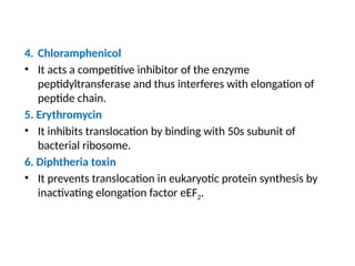 4. Chloramphenicol
• It acts a competitive inhibitor of the enzyme
peptidyltransferase and thus interferes with elongation of
peptide chain.
5. Erythromycin
• It inhibits translocation by binding with 50s subunit of
bacterial ribosome.
6. Diphtheria toxin
• It prevents translocation in eukaryotic protein synthesis by
inactivating elongation factor eEF2.
 