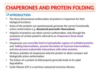 CHAPERONES AND PROTEIN FOLDING
 INTRODUCTION
• The three dimensional conformation of proteins is important for their
biological functions.
• Some of the proteins can spontaneously generate the correct functionally
active conformation e.g. denatured pancreatic ribonuclease.
• Majority of proteins can attain correct conformation, only through the
assistance of certain proteins referred to as chaperones (heat shock
proteins).
• Chaperones can reversibly bind to hydrophobic regions of unfolded proteins
and folding intermediates, prevent formation of incorrect intermediates,
and also prevent undesirable interactions with other proteins.
• All these activities of chaperones help the protein to attain compact and
biologically active conformation.
• The failure of a protein to fold properly generally leads to its rapid
degradation.
• Cystic fibrosis (CF) is a common autosomal recessive disease.
 