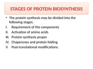 STAGES OF PROTEIN BIOSYNTHESIS
• The protein synthesis may be divided into the
following stages.
I. Requirement of the components
II. Activation of amino acids
III. Protein synthesis proper
IV. Chaperones and protein folding
V. Post-translational modifications.
 
