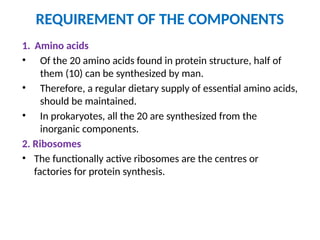 REQUIREMENT OF THE COMPONENTS
1. Amino acids
• Of the 20 amino acids found in protein structure, half of
them (10) can be synthesized by man.
• Therefore, a regular dietary supply of essential amino acids,
should be maintained.
• In prokaryotes, all the 20 are synthesized from the
inorganic components.
2. Ribosomes
• The functionally active ribosomes are the centres or
factories for protein synthesis.
 