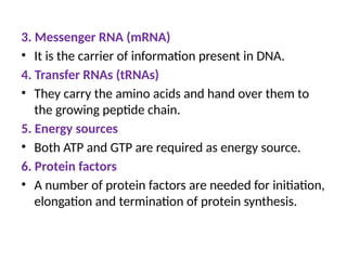 3. Messenger RNA (mRNA)
• It is the carrier of information present in DNA.
4. Transfer RNAs (tRNAs)
• They carry the amino acids and hand over them to
the growing peptide chain.
5. Energy sources
• Both ATP and GTP are required as energy source.
6. Protein factors
• A number of protein factors are needed for initiation,
elongation and termination of protein synthesis.
 