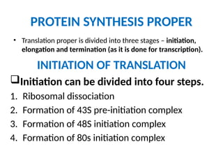 PROTEIN SYNTHESIS PROPER
• Translation proper is divided into three stages – initiation,
elongation and termination (as it is done for transcription).
INITIATION OF TRANSLATION
Initiation can be divided into four steps.
1. Ribosomal dissociation
2. Formation of 43S pre-initiation complex
3. Formation of 48S initiation complex
4. Formation of 80s initiation complex
 