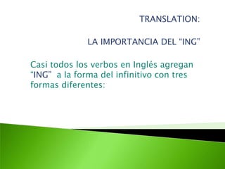 TRANSLATION: LA IMPORTANCIA DEL “ING” Casi todos los verbos en Inglés agregan “ING”  a la forma del infinitivo con tres formas diferentes:   