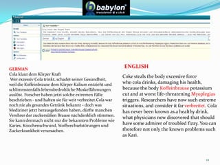 12ENGLISHGERMANCola klaut dem Körper Kraft Wer exzessiv Cola trinkt, schadet seiner Gesundheit, weil die Koffeinbrause dem Körper Kalium entzieht und schlimmstenfalls lebensbedrohliche Muskellähmungen auslöst. Forscher haben jetzt solche extremen Fälle beschrieben - und halten sie für weit verbreitet.Cola war noch nie als gesundes Getränk bekannt - doch was Mediziner jetzt herausgefunden haben, dürfte manchen Verehrer der zuckersüßen Brause nachdenklich stimmen. Sie kann demnach nicht nur die bekannten Probleme wie Karies, Knochenschwund, Stoffwechselstörungen und Zuckerkrankheit verursachen. Coke steals the body excessive force who cola drinks, damaging his health, because the bodyKoffeinbrausepotassium cut and at worst life-threatening Myoplegiastriggers. Researchers have now such extreme situations, and consider it far verbreitet.Cola has never been known as a healthy drink, what physicians now discovered that should have some admirer of troubled fizzy. You can therefore not only the known problems such as Kari.