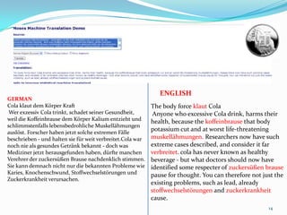14ENGLISHGERMANCola klaut dem Körper Kraft Wer exzessiv Cola trinkt, schadet seiner Gesundheit, weil die Koffeinbrause dem Körper Kalium entzieht und schlimmstenfalls lebensbedrohliche Muskellähmungen auslöst. Forscher haben jetzt solche extremen Fälle beschrieben - und halten sie für weit verbreitet.Cola war noch nie als gesundes Getränk bekannt - doch was Mediziner jetzt herausgefunden haben, dürfte manchen Verehrer der zuckersüßen Brause nachdenklich stimmen. Sie kann demnach nicht nur die bekannten Probleme wie Karies, Knochenschwund, Stoffwechselstörungen und Zuckerkrankheit verursachen. The body force klautColaAnyone who excessive Cola drink, harms their health, because the koffeinbrause that body potassium cut and at worst life-threatening muskellähmungen. Researchers now have such extreme cases described, and consider it far verbreitet. cola has never known as healthy beverage - but what doctors should now have identified some respecter of zuckersüßenbrausepause for thought. You can therefore not just the existing problems, such as lead, already stoffwechselstörungen and zuckerkrankheitcause. 