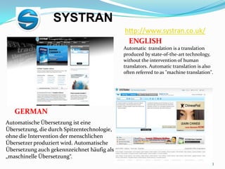 http://www.systran.co.uk/SYSTRANENGLISHAutomatic  translation is a translation produced by state-of-the-art technology, without the intervention of human translators. Automatic translation is also often referred to as "machine translation".GERMANAutomatische Übersetzung ist eine Übersetzung, die durch Spitzentechnologie, ohne die Intervention der menschlichen Übersetzer produziert wird. Automatische Übersetzung auch gekennzeichnet häufig als „maschinelle Übersetzung“.3