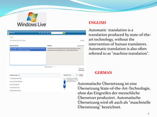 ENGLISHAutomatic  translation is a translation produced by state-of-the-art technology, without the intervention of human translators. Automatic translation is also often referred to as "machine translation". GERMANAutomatische Übersetzung ist eine Übersetzung State-of-the-Art-Technologie, ohne das Eingreifen der menschliche Übersetzer produziert. Automatische Übersetzung wird oft auch als "maschinelle Übersetzung" bezeichnet. 4
