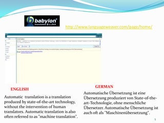 http://www.languageweaver.com/page/home/ 5GERMANENGLISHAutomatische Übersetzung ist eine Übersetzung produziert von State-of-the-art-Technologie, ohne menschliche Übersetzer. Automatische Übersetzung ist auch oft als "Maschinenübersetzung".Automatic  translation is a translation produced by state-of-the-art technology, without the intervention of human translators. Automatic translation is also often referred to as "machine translation". 