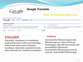 6Google Translate http://translate.google.com/ENGLISHAutomatic  translation is a translation produced by state-of-the-art technology, without the intervention of human translators. Automatic translation is also often referred to as "machine translation". GERMANAutomatische Übersetzung ist eine Übersetzung von "state-of-the-art Technologie, ohne die Intervention der menschlichen Übersetzer. Automatische Übersetzung wird oft auch als "maschinelle Übersetzung".