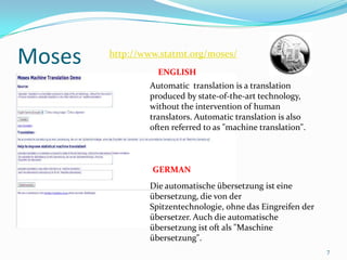 Moses7http://www.statmt.org/moses/ ENGLISHAutomatic  translation is a translation produced by state-of-the-art technology, without the intervention of human translators. Automatic translation is also often referred to as "machine translation". GERMANDie automatische übersetzung ist eine übersetzung, die von der Spitzentechnologie, ohne das Eingreifen der übersetzer. Auch die automatische übersetzung ist oft als "Maschine übersetzung". 