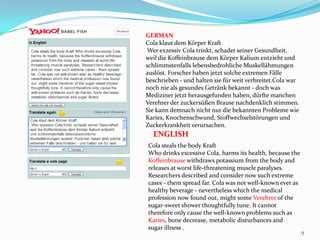 9GERMANCola klaut dem Körper Kraft Wer exzessiv Cola trinkt, schadet seiner Gesundheit, weil die Koffeinbrause dem Körper Kalium entzieht und schlimmstenfalls lebensbedrohliche Muskellähmungen auslöst. Forscher haben jetzt solche extremen Fälle beschrieben - und halten sie für weit verbreitet.Cola war noch nie als gesundes Getränk bekannt - doch was Mediziner jetzt herausgefunden haben, dürfte manchen Verehrer der zuckersüßen Brause nachdenklich stimmen. Sie kann demnach nicht nur die bekannten Probleme wie Karies, Knochenschwund, Stoffwechselstörungen und Zuckerkrankheit verursachen. ENGLISHCola steals the body Kraft Who drinks excessive Cola, harms its health, because the Koffeinbrausewithdraws potassium from the body and releases at worst life-threatening muscle paralyses. Researchers described and consider now such extreme cases - them spread far. Cola was not well-known ever as healthy beverage - nevertheless which the medical profession now found out, might someVerehrerof the sugar-sweet shower thoughtfully tune. It cannot therefore only cause the well-known problems such as Karies, bone decrease, metabolic disturbances and sugar illness .