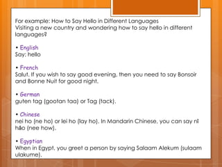 For example: How to Say Hello in Different Languages
Visiting a new country and wondering how to say hello in different
languages?
• English
Say: hello

• French
Salut. If you wish to say good evening, then you need to say Bonsoir
and Bonne Nuit for good night.
• German
guten tag (gootan taa) or Tag (tack).
• Chinese
nei ho (ne ho) or lei ho (lay ho). In Mandarin Chinese, you can say nǐ
hǎo (nee how).

• Egyptian
When in Egypt, you greet a person by saying Salaam Alekum (sulaam
ulakume).

 