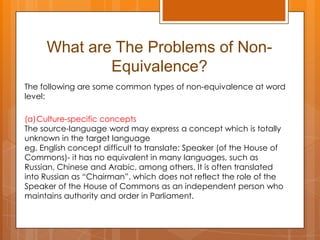 What are The Problems of NonEquivalence?
The following are some common types of non-equivalence at word
level:

(a)Culture-specific concepts
The source-language word may express a concept which is totally
unknown in the target language
eg. English concept difficult to translate: Speaker (of the House of
Commons)- it has no equivalent in many languages, such as
Russian, Chinese and Arabic, among others. It is often translated
into Russian as “Chairman”, which does not reflect the role of the
Speaker of the House of Commons as an independent person who
maintains authority and order in Parliament.

 
