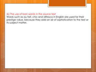 (k) The use of loan words in the source text
Words such as au fait, chic and alfresco in English are used for their
prestige value, because they add an air of sophistication to the text or
its subject matter.

 