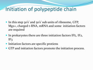 Initiation of polypeptide chain
 In this step 30’s’ and 50’s’ sub units of ribosome, GTP,
Mg2+, charged t-RNA, mRNA and some initiation factors
are required
 In prokaryotes there are three initiation factors IF1, IF2,
IF3
 Initiation factors are specific protiens
 GTP and initiation factors promote the initiation process.
 