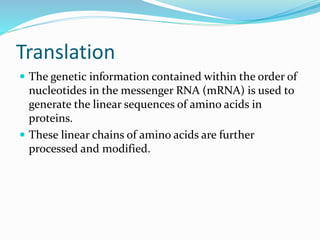 Translation
 The genetic information contained within the order of
nucleotides in the messenger RNA (mRNA) is used to
generate the linear sequences of amino acids in
proteins.
 These linear chains of amino acids are further
processed and modified.
 