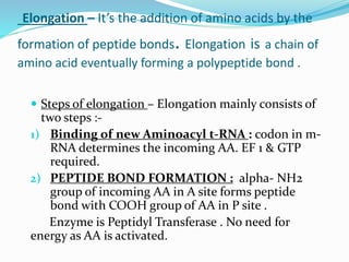 Elongation – It’s the addition of amino acids by the
formation of peptide bonds. Elongation is a chain of
amino acid eventually forming a polypeptide bond .
 Steps of elongation – Elongation mainly consists of
two steps :-
1) Binding of new Aminoacyl t-RNA : codon in m-
RNA determines the incoming AA. EF 1 & GTP
required.
2) PEPTIDE BOND FORMATION : alpha- NH2
group of incoming AA in A site forms peptide
bond with COOH group of AA in P site .
Enzyme is Peptidyl Transferase . No need for
energy as AA is activated.
 
