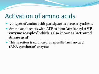 Activation of amino acids
 20 types of amino acids partcipate in protein synthesis
 Amino acids reacts with ATP to form “amio acyl AMP
enzyme complex” which is also known as “activated
Amino acid”
 This reaction is catalyzed by specific ‘amino acyl
tRNA synthetse’ enzyme
 