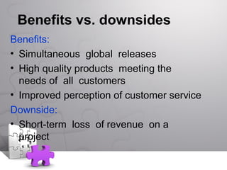 Benefits vs. downsides
Benefits:
• Simultaneous global releases
• High quality products meeting the
needs of all customers
• Improved perception of customer service
Downside:
• Short-term loss of revenue on a
project
 