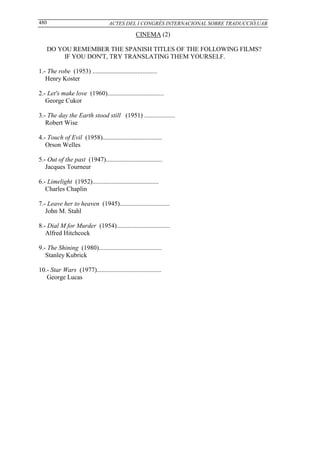 480                                ACTES DEL I CONGRÉS INTERNACIONAL SOBRE TRADUCCIÓ,UAB

                                                 CINEMA (2)

    DO YOU REMEMBER THE SPANISH TITLES OF THE FOLLOWING FILMS?
        IF YOU DON'T, TRY TRANSLATING THEM YOURSELF.

1.- The robe (1953) ........................................
   Henry Koster

2.- Let's make love (1960)...................................
   George Cukor

3.- The day the Earth stood still (1951) ...................
   Robert Wise

4.- Touch of Evil (1958).....................................
   Orson Welles

5.- Out of the past (1947)...................................
   Jacques Tourneur

6.- Limelight (1952).........................................
   Charles Chaplin

7.- Leave her to heaven (1945)...............................
   John M. Stahl

8.- Dial M for Murder (1954).................................
   Alfred Hitchcock

9.- The Shining (1980).......................................
   Stanley Kubrick

10.- Star Wars (1977)........................................
   George Lucas
 
