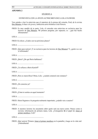 482                                       ACTES DEL I CONGRÉS INTERNACIONAL SOBRE TRADUCCIÓ,UAB

APENDIX 2
                                                           STUDENT A

             ENTREVISTA CON LA JOVEN ACTRIZ BRITANICA LOLA FLOWERS

Van ustedes a leer la entrevista que el reportero de la prensa del corazón, Fred, de la revista
Dos Minutos, le hace a la joven y ambiciosa actriz británica Lola Flowers.

FRED: Es muy amable de tu parte, Lola, el conceder esta entrevista en exclusiva para los
      lectores de Dos Minutos. Mi primera pregunta, por supuesto, es : ¿qué has hecho
      últimamente?

LOLA: .........................................................

FRED: En efecto. ¿Cuáles son tus próximos planes?

LOLA: .........................................................

FRED: ¡Qué gran noticia! ¡Y en exclusiva para los lectores de Dos Minutos! Y, ¿quién va a ser
       el afortunado?

LOLA: .........................................................

FRED: ¿Boris? ¿De qué Boris hablamos?

LOLA: .........................................................

FRED: ¿Te refieres a Boris Karloff?

LOLA: .........................................................

FRED: ¡Pero es maravilloso! Dime, Lola : ¿cuándo comenzó este romance?

LOLA: .........................................................

FRED: ¿Os conocías ya?

LOLA: .........................................................

FRED: ¿Cómo te sentías en aquel momento?

LOLA: .........................................................

FRED: Ahora llegamos a la pregunta realmente importante: ¿cuándo vais a casaros?

LOLA: .........................................................

FRED: A nuestros lectores les encantaría saber quién será esa nueva actriz. Parece como si
      tuvieras información de primera mano, Lola. ¿Conseguirás tú el papel de Amor al
      primer mordisco, Lola?

LOLA: .........................................................

FRED: ¡Qué noticia! Primero Amor al primer mordisco en la pantalla y luego en la vida real.
       ¡Enhorabuena!
 