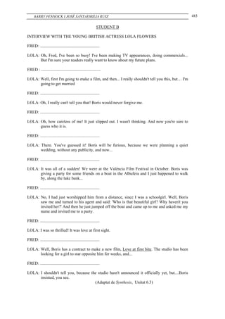BARRY PENNOCK I JOSÉ SANTAEMILIA RUIZ                                                           483

                                                            STUDENT B

INTERVIEW WITH THE YOUNG BRITISH ACTRESS LOLA FLOWERS

FRED: .........................................................

LOLA: Oh, Fred, I've been so busy! I've been making TV appearances, doing commercials...
      But I'm sure your readers really want to know about my future plans.

FRED : .........................................................

LOLA: Well, first I'm going to make a film, and then... I really shouldn't tell you this, but… I'm
      going to get married

FRED: .........................................................

LOLA: Oh, I really can't tell you that! Boris would never forgive me.

FRED: .........................................................

LOLA: Oh, how careless of me! It just slipped out. I wasn't thinking. And now you're sure to
      guess who it is.

FRED: .........................................................

LOLA: There. You've guessed it! Boris will be furious, because we were planning a quiet
      wedding, without any publicity, and now...

FRED: .........................................................

LOLA: It was all of a sudden! We were at the València Film Festival in October. Boris was
      giving a party for some friends on a boat in the Albufera and I just happened to walk
      by, along the lake bank...

FRED: .........................................................

LOLA: No, I had just worshipped him from a distance, since I was a schoolgirl. Well, Boris
      saw me and turned to his agent and said: 'Who is that beautiful girl? Why haven't you
      invited her?' And then he just jumped off the boat and came up to me and asked me my
      name and invited me to a party.

FRED: .........................................................

LOLA: I was so thrilled! It was love at first sight.

FRED: .........................................................

LOLA: Well, Boris has a contract to make a new film, Love at first bite. The studio has been
      looking for a girl to star opposite him for weeks, and...

FRED: .........................................................

LOLA: I shouldn't tell you, because the studio hasn't announced it officially yet, but....Boris
      insisted, you see.
                                      (Adaptat de Synthesis, Unitat 6.3)
 
