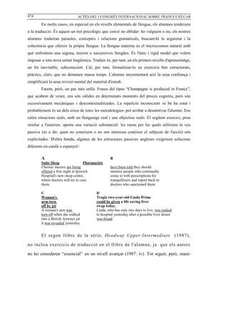 474                            ACTES DEL I CONGRÉS INTERNACIONAL SOBRE TRADUCCIÓ,UAB

        En molts casos, en especial en els nivells elementals de llengua, els alumnes tendeixen
a la traducció. És aquest un tret psicològic que convé no oblidar: ho vulguem o no, els nostres
alumnes traduiran paraules, conceptes i relacions gramaticals, buscant-hi la seguretat i la
coherència que ofereix la pròpia llengua. La llengua materna és el microcosmos natural amb
què enfrontem una segona, tercera o successives llengües. És l'únic i rígid model que volem
imposar a tota nova unitat lingüística. Traduir és, per tant, en els primers nivells d'aprenentatge,
un fet inevitable, subconscient. Cal, per tant, formalitzar-lo en exercicis ben estructurats,
pràctics, clars, que no demanen massa temps. L'alumne incrementarà així la seua confiança i
simplificarà la seua revisió mental del material d'estudi.
        Farem, però, un pas més enllà. Frases del tipus “Champagne is produced in France”,
que acabem de veure, ens són vàlides en determinats moments del procés cognitiu, però són
excessivament mecàniques i descontextualitzades. La repetició inconscient -si bé ha estat i
probablement és un dels eixos de totes les metodologies- pot arribar a desmotivar l'alumne. Ens
calen situacions reals, amb un llenguatge real i uns objectius reals. El següent exercici, prou
similar a l'anterior, aporta una variació substancial: les raons per les quals utilitzem la veu
passiva (és a dir, quan no coneixem o no ens interessa conèixer el subjecte de l'acció) són
explicitades. D'altra banda, algunes de les estructures passives angleses exigeixen solucions
diferents en català o espanyol :

        A                                          B
        Suite Sleep                 Pharmacists
        Chronic snorers are being                  have been told they should
        offered a free night at Ipswich            monitor people who continually
        Hospital's new sleep centre,               come in with prescriptions for
        where doctors will try to cure             tranquillizers and report back to
        them.                                      doctors who sanctioned them.

        C                                 D
        Woman's                           Tragic two-year-old Linda Prime
        arm torn                          could be given a life saving liver
        off by jet                        swap today.
        A woman's arm was                 Linda, who has only two days to live, was rushed
        torn off when she walked          to hospital yesterday after a possible liver donor
        into a British Airways jet        was found.
        it was revealed yesterday.


        El segon llibre de la sèrie, Headway Upper-Intermediate                                (1987),

no inclou exercicis de traducció en el llibre de l'alumne, ja que els autors

no ho consideren “essencial” en un nivell avançat (1987: iv). Tot seguit, però, mani-
 