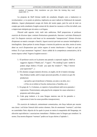 476                           ACTES DEL I CONGRÉS INTERNACIONAL SOBRE TRADUCCIÓ,UAB
          students of language. Only translation can give them the training they need.
          (Duff,1989: 7)


        La proposta de Duff (formar també als estudiants d'anglès com a traductors) és
revolucionària i, si es posés en pràctica, implicaria un canvi radical en l'elaboració de manuals
didàctics. Aquest plantejament escapa als límits del nostre paper, però bo serà de tenir en
compte que molts estudiants d`anglès actuen de fet, durant les vacances o al lloc de treball, com
a improvisats intèrprets per als amics o col.legues.
        D'acord amb aquesta visió, molt més ambiciosa, Duff proporciona al professor
exercicis de diversos tipus: contrast d'estructures gramaticals, funcions i activitats d'interacció
oral. Un d'aquests exercicis està basat en les anomenades “transposicions” (formes diverses
d'expressar un mateix concepte o funció). Aquest exercici pot tenir un caracter intralingüístic o
interlingüístic. Quan parlem la nostra llengua o tractem de parlar-ne una altra, tenim al nostre
abast un stock d'expressions que varien segons el nostre interlocutor o l'espai en què ens
trobem. És el que anomenem “registres”, factor cabdal de la competència comunicativa, de la
nostra riquesa verbal. Vegem el següent exercici :


       1.- El professor escriu en la pissarra una paraula o expressió anglesa. Duff en
            suggereix algunes (“Thank you”, “I agree”, “No smoking”) però també hi
            podem afegir d'altres (“Could you open the window?”, “May I borrow
            your typewriter?”...)
       2.- Els alumnes assagen maneres diverses, en anglès, de dir el mateix missatge.
            Han d'indicar també, amb la major precissió possible, el context en què s'hi
            produeixen:
                - qui parla a qui (el professor a l'alumne, un amic a un altre, etc.)
                - el lloc on es troben (a l'escola, instruccions a l'autobús, etc.)
       3.- En grups de 3 o 4 alumnes, es repeteix el procediment amb noves paraules i
            expressions. Posteriorment, cada grup ha de comparar les seues solucions o
            propostes amb altres grups.
       4.- Cada grup tradueix a la seua llengua materna una de les paraules o
            expressions (i totes les seues possibles transposicions).

        Els exercicis de traducció, eminentment comunicatius, són força indicats per encetar
una classe i sol.licitar l'atenció dels nostres alumnes. Són els anomenats “warmers”, activitats
no controlades l'únic objectiu de les quals és posar en marxa la maquinària del llenguatge, tot
afavorint equivalències i associacions immediates i fluïdesa entre la llengua que estudiem i la
nostra. Una mostra d'aquests “warmers” podria ser la que oferim a l’apèndix 1.
 