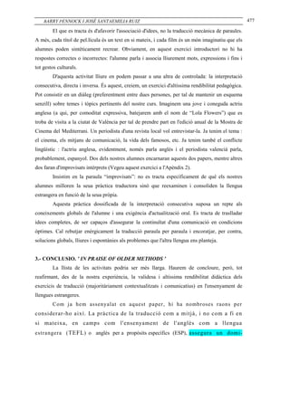 BARRY PENNOCK I JOSÉ SANTAEMILIA RUIZ                                                             477

        El que es tracta és d'afavorir l'associació d'idees, no la traducció mecànica de paraules.
A més, cada títol de pel.lícula és un text en si mateix, i cada film és un món imaginatiu que els
alumnes poden sintèticament recrear. Obviament, en aquest exercici introductori no hi ha
respostes correctes o incorrectes: l'alumne parla i associa lliurement mots, expressions i fins i
tot gestos culturals.
        D'aquesta activitat lliure en podem passar a una altra de controlada: la interpretació
consecutiva, directa i inversa. És aquest, creiem, un exercici d'altíssima rendibilitat pedagògica.
Pot consistir en un diàleg (preferentment entre dues persones, per tal de mantenir un esquema
senzill) sobre temes i tòpics pertinents del nostre curs. Imaginem una jove i coneguda actriu
anglesa (a qui, per comoditat expressiva, batejarem amb el nom de “Lola Flowers”) que es
troba de visita a la ciutat de València per tal de prendre part en l'edició anual de la Mostra de
Cinema del Mediterrani. Un periodista d'una revista local vol entrevistar-la. Ja tenim el tema :
el cinema, els mitjans de comunicació, la vida dels famosos, etc. Ja tenim també el conflicte
lingüístic : l'actriu anglesa, evidentment, només parla anglès i el periodista valencià parla,
probablement, espanyol. Dos dels nostres alumnes encarnaran aquests dos papers, mentre altres
dos faran d'improvisats intèrprets (Vegeu aquest exercici a l'Apèndix 2).
        Insistim en la paraula “improvisats”: no es tracta específicament de què els nostres
alumnes milloren la seua pràctica traductora sinó que reexaminen i consoliden la llengua
estrangera en funció de la seua pròpia.
        Aquesta pràctica dossificada de la interpretació consecutiva suposa un repte als
coneixements globals de l'alumne i una exigència d'actualització oral. Es tracta de traslladar
idees completes, de ser capaços d'assegurar la continuïtat d'una comunicació en condicions
òptimes. Cal rebutjar enèrgicament la traducció paraula per paraula i encoratjar, per contra,
solucions globals, lliures i espontànies als problemes que l'altra llengua ens planteja.


3.- CONCLUSIO. ' IN PRAISE OF OLDER METHODS '
        La llista de les activitats podria ser més llarga. Haurem de concloure, però, tot
reafirmant, des de la nostra experiència, la validesa i altíssima rendibilitat didàctica dels
exercicis de traducció (majoritàriament contextualitzats i comunicatius) en l'ensenyament de
llengues estrangeres.
        Com j a hem assenyalat en aquest paper, hi ha nombroses raons per
considerar-ho així. La pràctica de la traducció com a mitjà, i no com a fi en
si mateixa, en camps com l'ensenyament de l'anglès com a llengua
estrangera ( TEFL ) o anglès per a propòsits específics (ESP), assegura un domi -
 
