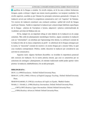 478                            ACTES DEL I CONGRÉS INTERNACIONAL SOBRE TRADUCCIÓ,UAB

ni equilibrat de la llengua a estudiar. En nivells mitjans, on hi ha unes evidents limitacions
lèxiques, ajuda a reforçar i digerir una encara incerta gramàtica i un incipient vocabulari. En
nivells superiors, assolides ja per l'alumne les principals estructures gramaticals i lèxiques, la
traducció serveix per millorar la competència comunicativa oral i els “registres” de l'alumne.
Tot exercici de traducció constitueix una avaluació contínua i global del nivell de llengua
assolit per l'alumne. També és important la traducció per a desenvolupar habilitats específiques
de la llengua : pràctica de l'escriptura o lectura, adquisició i pràctica contextualitzada de
vocabulari, activitats de fluïdesa oral, etc.
        Hi ha, malgrat tot, un important rebuig al valor didàctic de la traducció en els camps
esmentats. Més enllà de plantejaments metodològics històrics, alguns consideren la traducció
com un “intermediari”, un entrebanc per l'aprenentatge d'un idioma. La utilització constant de
la traducció dins de la classe comportaria un perill : la substitució de la llengua estrangera per
la nostra, la “necessitat” constant de recòrrer a la nostra llengua per a encarar l'altra, la qual
cosa resultaria contraproduent. D'altres, també, descarten la traducció per considerar-la una
activitat no comunicativa.
        Aquestes raons -algunes fàcilment discutibles- no invaliden la importància potencial
dels exercicis de traducció. En la nostra pràctica docent, que avui es caracteritza per un
eclectisme de continguts i plantejaments, els mètodes tradicionals també poden aportar valors
positius: la traducció, indubtablement, n'és un dels principals.


BIBLIOGRAFIA :
DUFF, A. (1989)Translation, Oxford: Oxford University Press.
HOWATT, A.P.R. (1984) A History of English Language Teaching, Oxford: Oxford University
   Press.
MARTIN-GAMERO, S. (1961)La enseñanza del inglés en España, Madrid: Gredos.
SOARS, J. i SOARS, L. (1986) Headway Intermediate, Oxford: Oxford University Press.
____ (1987) (1987) Headway Upper-Intermediate, Oxford: Oxford University Press.
____.(1989) Headway Advanced, Oxford: Oxford University Press.
 