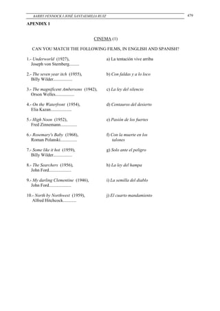 BARRY PENNOCK I JOSÉ SANTAEMILIA RUIZ                                 479

APENDIX 1


                                    CINEMA (1)

   CAN YOU MATCH THE FOLLOWING FILMS, IN ENGLISH AND SPANISH?

1.- Underworld (1927),                      a) La tentación vive arriba
   Joseph von Sternberg.........

2.- The seven year itch (1955),             b) Con faldas y a lo loco
   Billy Wilder.................

3.- The magnificent Ambersons (1942),       c) La ley del silencio
   Orson Welles.................

4.- On the Waterfront (1954),               d) Centauros del desierto
   Elia Kazan...................

5.- High Noon (1952),                       e) Pasión de los fuertes
   Fred Zinnemann...............

6.- Rosemary's Baby (1968),                 f) Con la muerte en los
   Roman Polanski...............                talones

7.- Some like it hot (1959),                g) Solo ante el peligro
   Billy Wilder.................

8.- The Searchers (1956),                   h) La ley del hampa
   John Ford....................

9.- My darling Clementine (1946),           i) La semilla del diablo
   John Ford....................

10.- North by Northwest (1959),             j) El cuarto mandamiento
   Alfred Hitchcock............
 