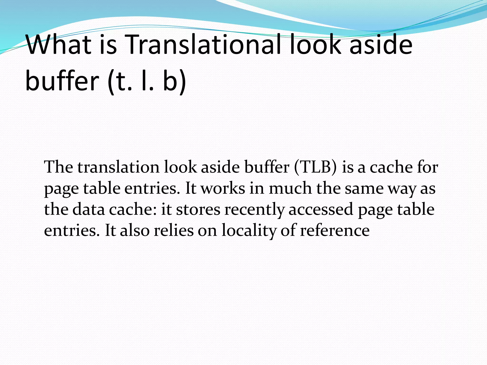What is Translational look aside 
buffer (t. l. b) 
The translation look aside buffer (TLB) is a cache for 
page table entries. It works in much the same way as 
the data cache: it stores recently accessed page table 
entries. It also relies on locality of reference 
 