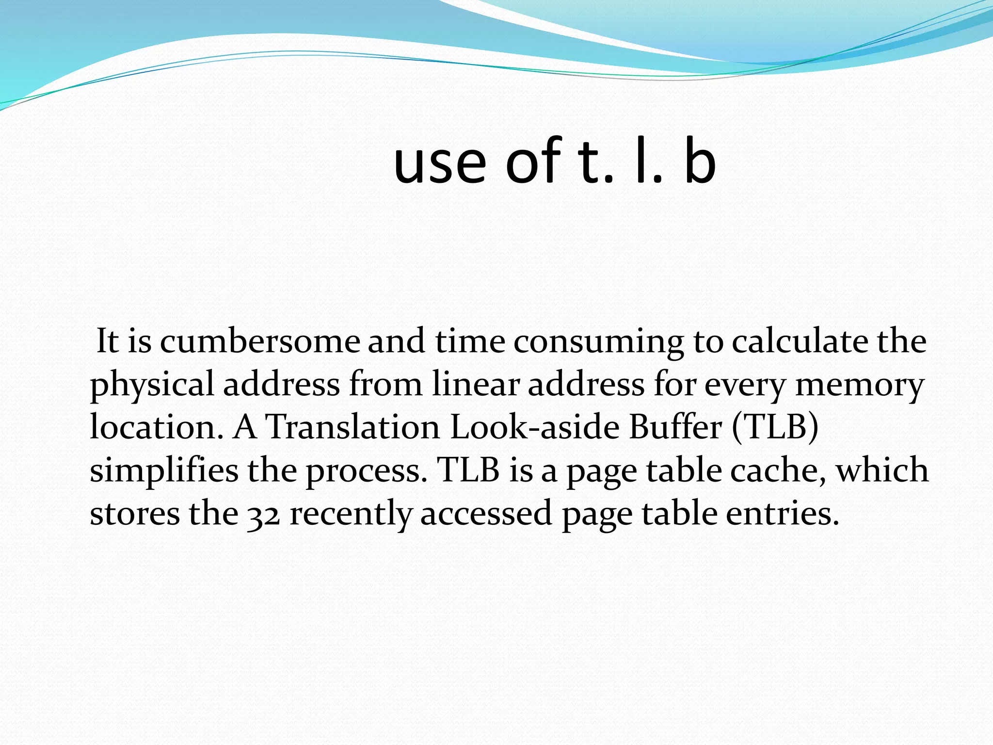 use of t. l. b 
It is cumbersome and time consuming to calculate the 
physical address from linear address for every memory 
location. A Translation Look-aside Buffer (TLB) 
simplifies the process. TLB is a page table cache, which 
stores the 32 recently accessed page table entries. 
 