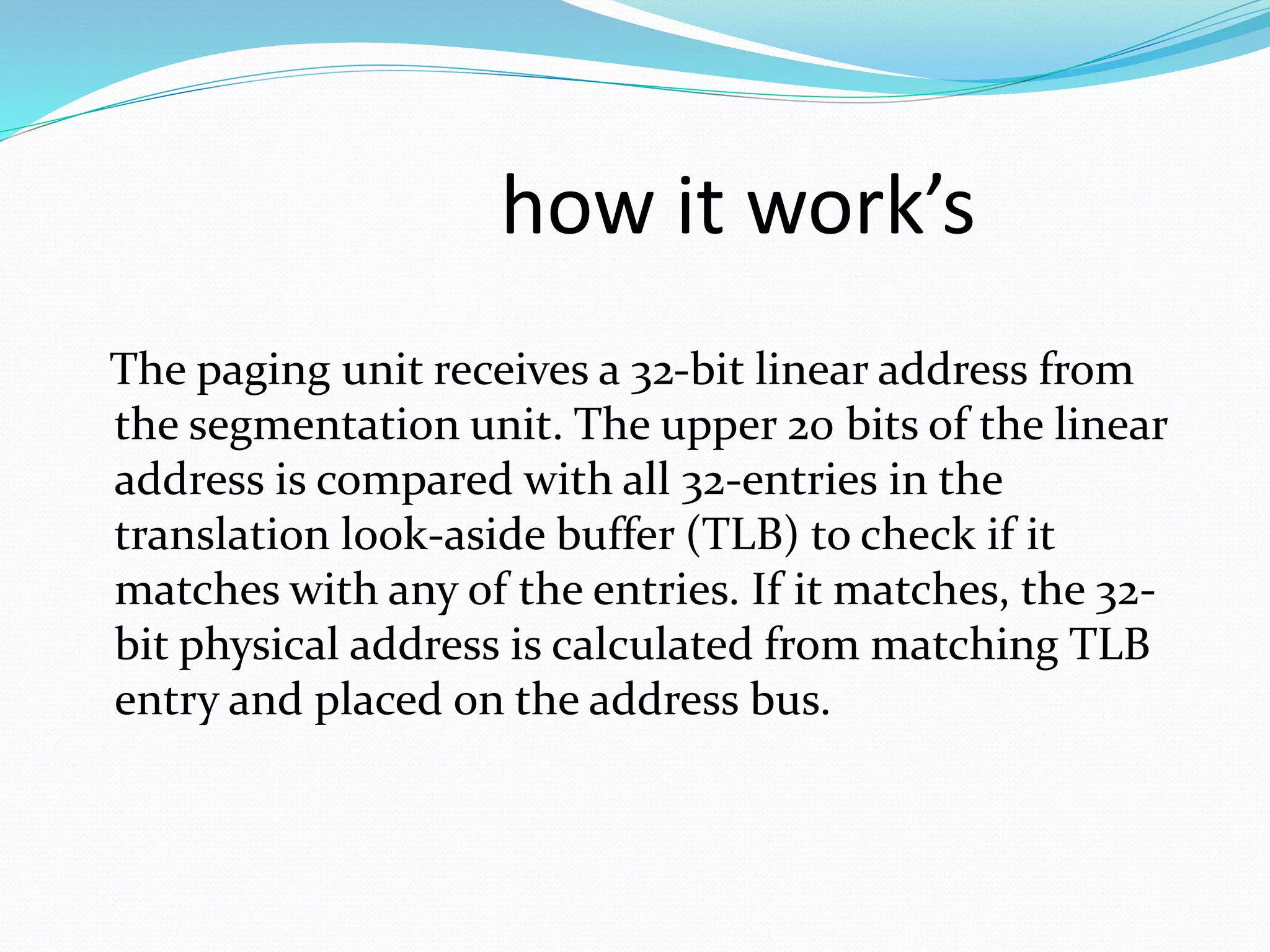 how it work’s 
The paging unit receives a 32-bit linear address from 
the segmentation unit. The upper 20 bits of the linear 
address is compared with all 32-entries in the 
translation look-aside buffer (TLB) to check if it 
matches with any of the entries. If it matches, the 32- 
bit physical address is calculated from matching TLB 
entry and placed on the address bus. 
 