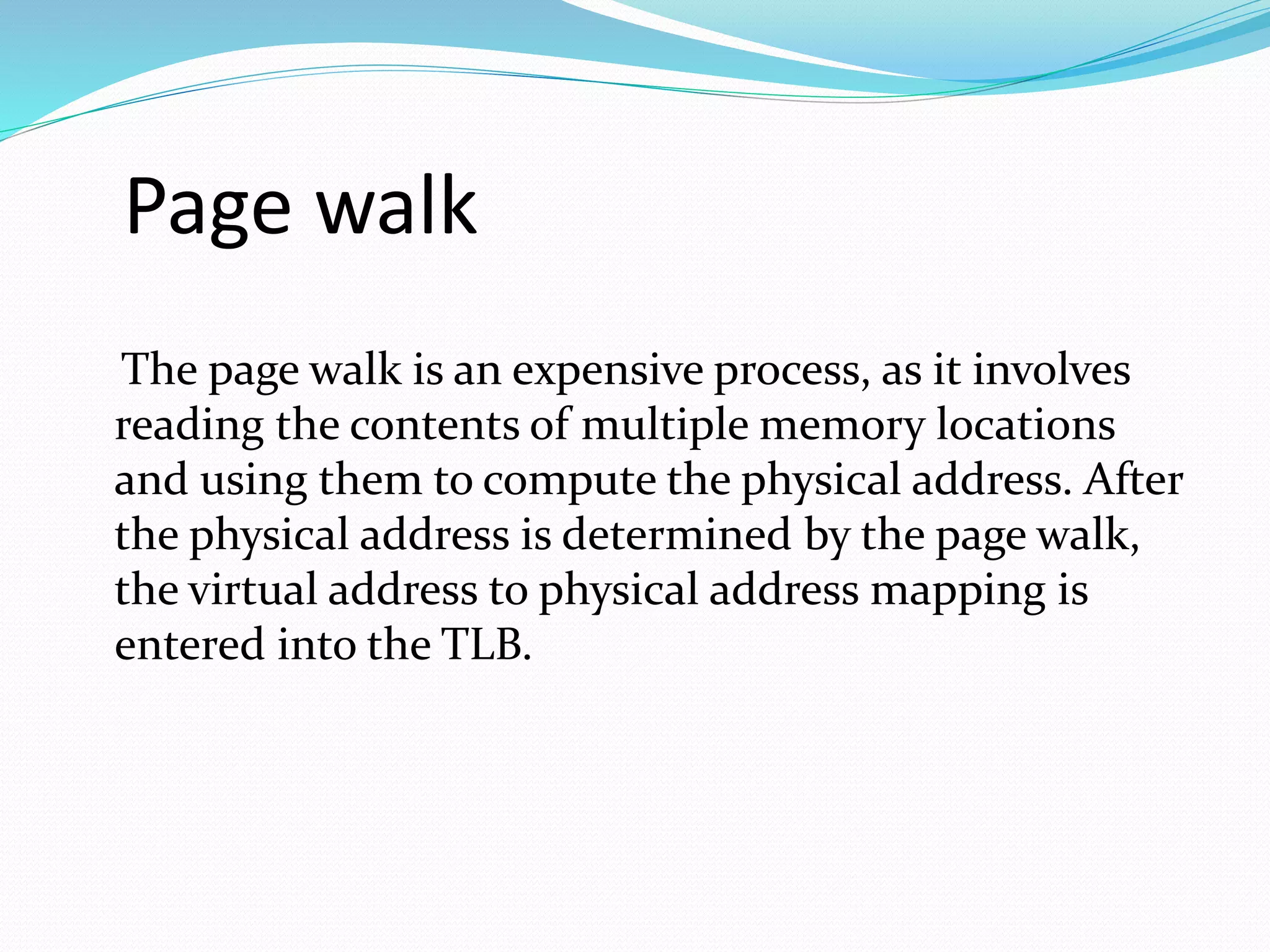 Page walk 
The page walk is an expensive process, as it involves 
reading the contents of multiple memory locations 
and using them to compute the physical address. After 
the physical address is determined by the page walk, 
the virtual address to physical address mapping is 
entered into the TLB. 
 