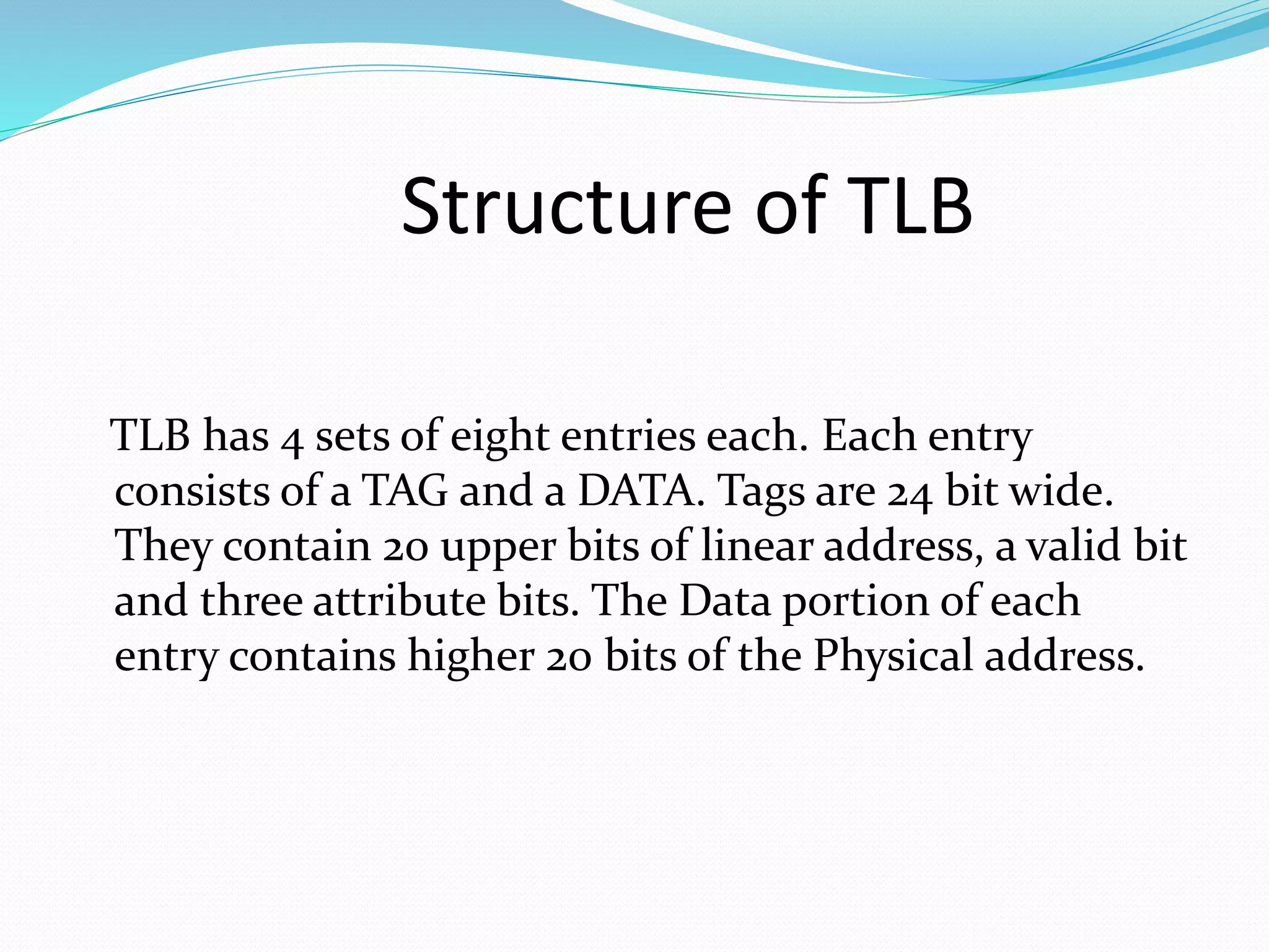 Structure of TLB 
TLB has 4 sets of eight entries each. Each entry 
consists of a TAG and a DATA. Tags are 24 bit wide. 
They contain 20 upper bits of linear address, a valid bit 
and three attribute bits. The Data portion of each 
entry contains higher 20 bits of the Physical address. 
 