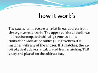 how it work’s 
The paging unit receives a 32-bit linear address from 
the segmentation unit. The upper 20 bits of the linear 
address is compared with all 32-entries in the 
translation look-aside buffer (TLB) to check if it 
matches with any of the entries. If it matches, the 32- 
bit physical address is calculated from matching TLB 
entry and placed on the address bus. 
 