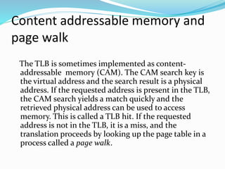 Content addressable memory and 
page walk 
The TLB is sometimes implemented as content-addressable 
memory (CAM). The CAM search key is 
the virtual address and the search result is a physical 
address. If the requested address is present in the TLB, 
the CAM search yields a match quickly and the 
retrieved physical address can be used to access 
memory. This is called a TLB hit. If the requested 
address is not in the TLB, it is a miss, and the 
translation proceeds by looking up the page table in a 
process called a page walk. 
 