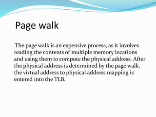 Page walk 
The page walk is an expensive process, as it involves 
reading the contents of multiple memory locations 
and using them to compute the physical address. After 
the physical address is determined by the page walk, 
the virtual address to physical address mapping is 
entered into the TLB. 
 
