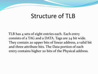 Structure of TLB 
TLB has 4 sets of eight entries each. Each entry 
consists of a TAG and a DATA. Tags are 24 bit wide. 
They contain 20 upper bits of linear address, a valid bit 
and three attribute bits. The Data portion of each 
entry contains higher 20 bits of the Physical address. 
 
