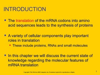 INTRODUCTION
 The translation of the mRNA codons into amino
acid sequences leads to the synthesis of proteins
 A variety of cellular components play important
roles in translation
 These include proteins, RNAs and small molecules
 In this chapter we will discuss the current state of
knowledge regarding the molecular features of
mRNA translation
Copyright ©The McGraw-Hill Companies, Inc. Permission required for reproduction or display 1
 