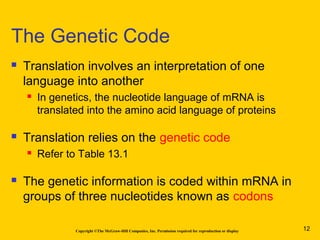Copyright ©The McGraw-Hill Companies, Inc. Permission required for reproduction or display
 Translation involves an interpretation of one
language into another
 In genetics, the nucleotide language of mRNA is
translated into the amino acid language of proteins
 Translation relies on the genetic code
 Refer to Table 13.1
 The genetic information is coded within mRNA in
groups of three nucleotides known as codons
The Genetic Code
12
 