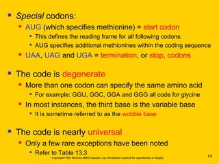 Copyright ©The McGraw-Hill Companies, Inc. Permission required for reproduction or display
 Special codons:
 AUG (which specifies methionine) = start codon

This defines the reading frame for all following codons

AUG specifies additional methionines within the coding sequence
 UAA, UAG and UGA = termination, or stop, codons
 The code is degenerate
 More than one codon can specify the same amino acid

For example: GGU, GGC, GGA and GGG all code for glycine
 In most instances, the third base is the variable base

It is sometime referred to as the wobble base
 The code is nearly universal
 Only a few rare exceptions have been noted

Refer to Table 13.3 14
 