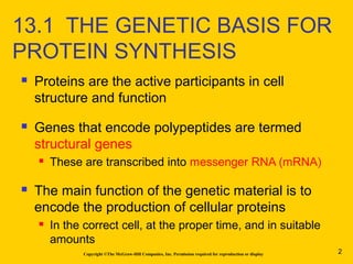  Proteins are the active participants in cell
structure and function
 Genes that encode polypeptides are termed
structural genes
 These are transcribed into messenger RNA (mRNA)
 The main function of the genetic material is to
encode the production of cellular proteins
 In the correct cell, at the proper time, and in suitable
amounts
Copyright ©The McGraw-Hill Companies, Inc. Permission required for reproduction or display
13.1 THE GENETIC BASIS FOR
PROTEIN SYNTHESIS
2
 