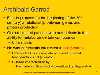 Copyright ©The McGraw-Hill Companies, Inc. Permission required for reproduction or display
 First to propose (at the beginning of the 20th
century) a relationship between genes and
protein production
 Garrod studied patients who had defects in their
ability to metabolize certain compounds
 Urine chemist
 He was particularly interested in alkaptonuria
 Patients bodies accumulate abnormal levels of
homogentisic acid (alkapton)
 Disease characterized by

Black urine and bluish black discoloration of cartilage and skin
Archibald Garrod
3
 